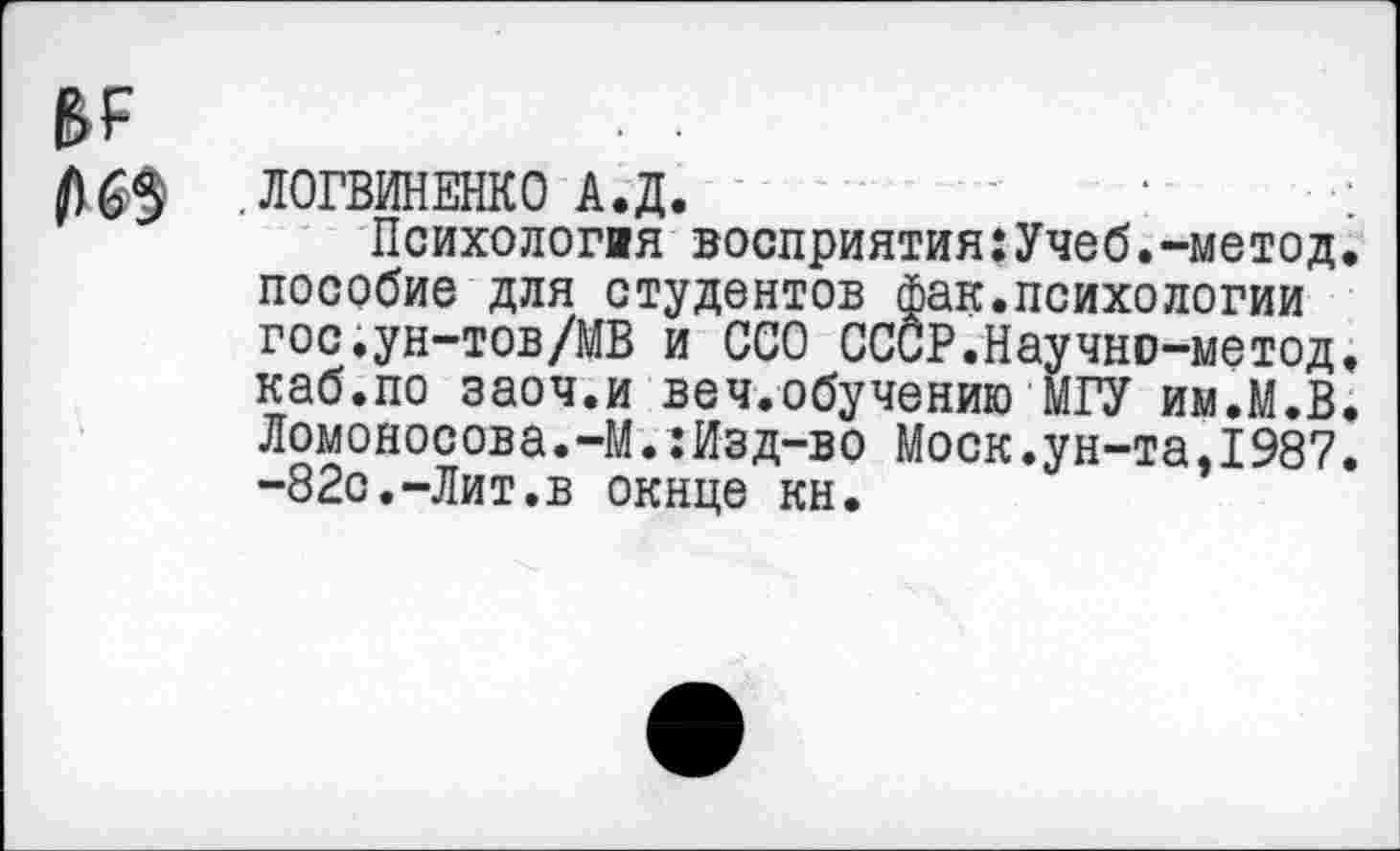 ﻿в?
.ЛОГВИНЕНКО А.Д.
Психология восприятия:Учеб.-метод, пособие для студентов фак.психологии гос.ун-тов/МВ и ССО СССР.Научно-метод. каб.по заоч.и веч.обучению МГУ им.М.В. Ломоносова.-М.:Изд-во Моск.ун-та.1987. -82с.-Лит.в окнце кн.